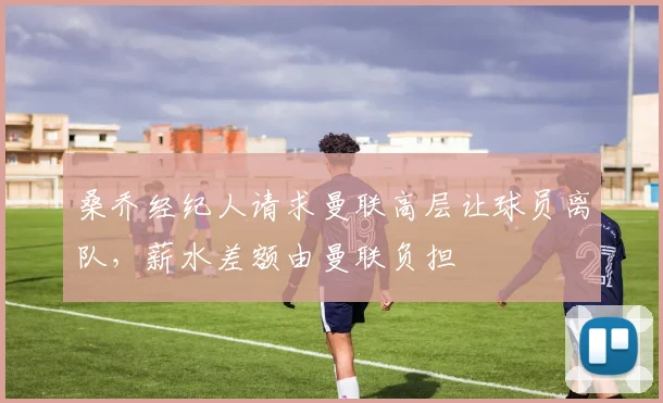 桑乔经纪人请求曼联高层让球员离队，薪水差额由曼联负担