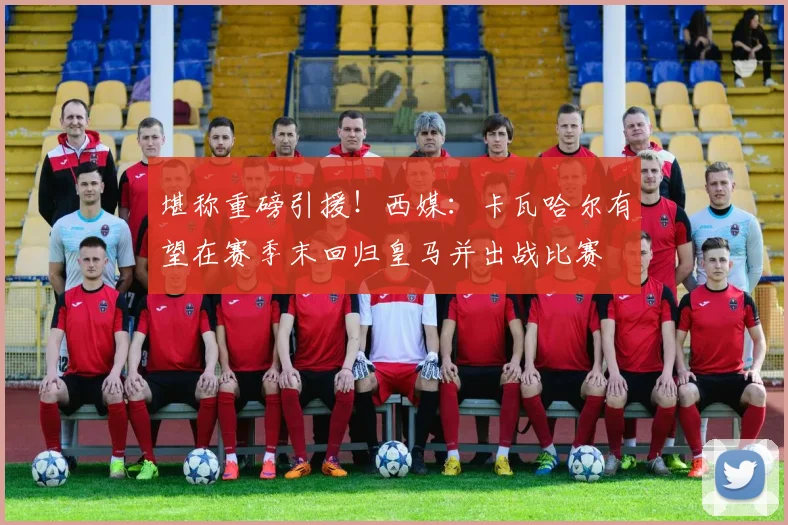 堪称重磅引援！西媒：卡瓦哈尔有望在赛季末回归皇马并出战比赛