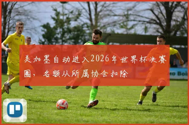 美加墨自动进入2026年世界杯决赛圈，名额从所属协会扣除