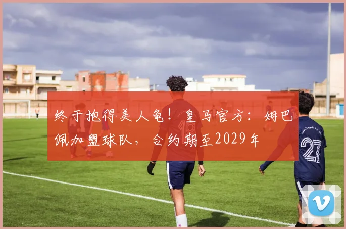 终于抱得美人龟！皇马官方：姆巴佩加盟球队，合约期至2029年