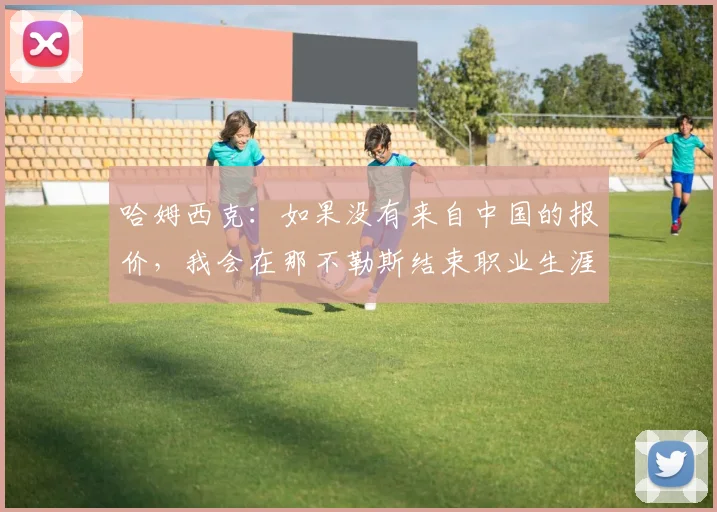 哈姆西克：如果没有来自中国的报价，我会在那不勒斯结束职业生涯