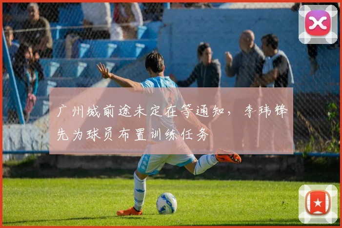 广州城前途未定在等通知，李玮锋先为球员布置训练任务