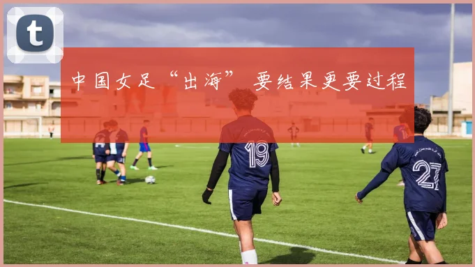 中国女足“出海” 要结果更要过程