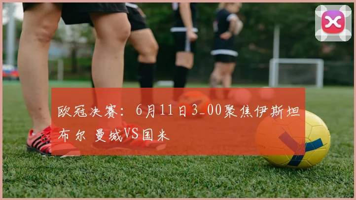 欧冠决赛：6月11日3_00聚焦伊斯坦布尔 曼城VS国米