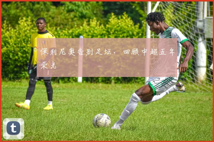 保利尼奥告别足坛，回顾中超五年荣光