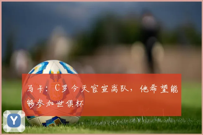 马卡：C罗今天官宣离队，他希望能够参加世俱杯
