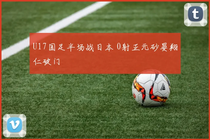 U17国足半场战日本 0射正元砂晏翔仁破门