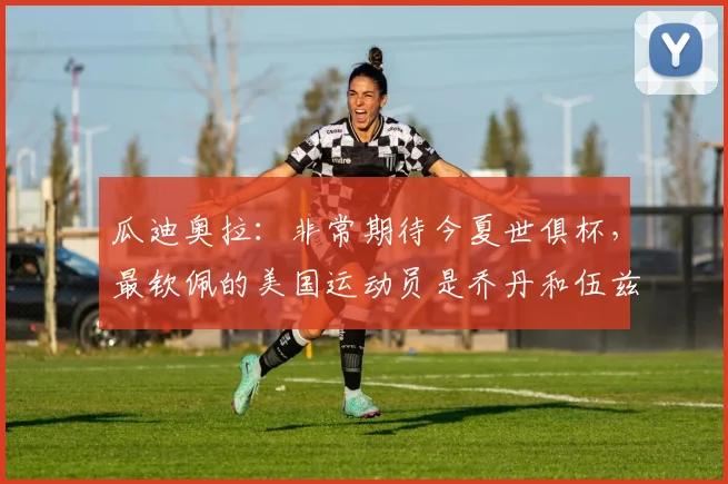 瓜迪奥拉：非常期待今夏世俱杯，最钦佩的美国运动员是乔丹和伍兹