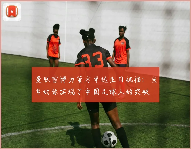 曼联官博为董方卓送生日祝福：当年的你实现了中国足球人的突破