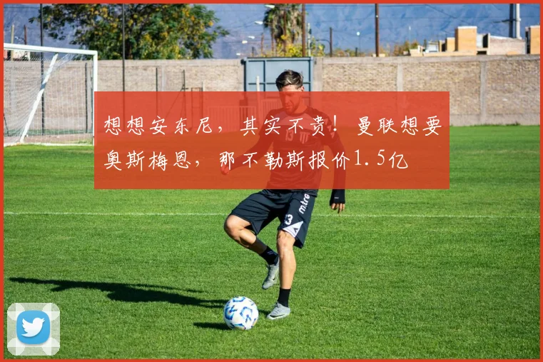 想想安东尼，其实不贵！曼联想要奥斯梅恩，那不勒斯报价1.5亿