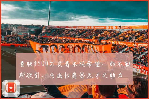 曼联4500万卖青木现希望，那不勒斯欲引，或成拉爵签天才之助力