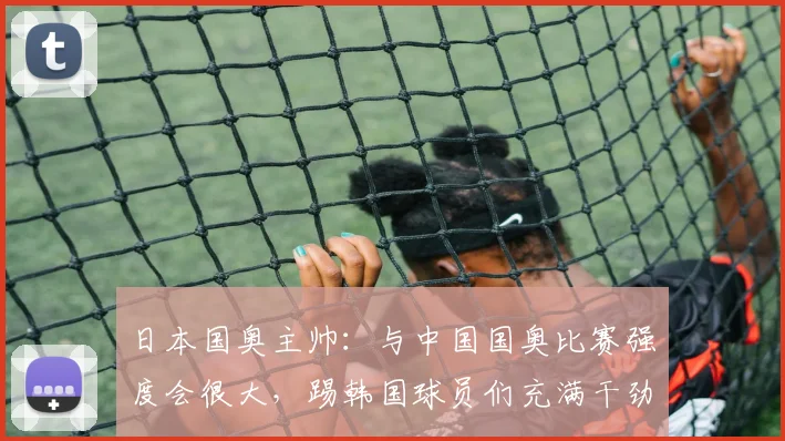日本国奥主帅：与中国国奥比赛强度会很大，踢韩国球员们充满干劲