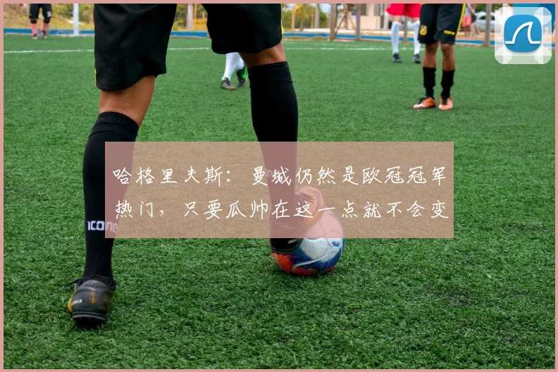 哈格里夫斯：曼城仍然是欧冠冠军热门，只要瓜帅在这一点就不会变