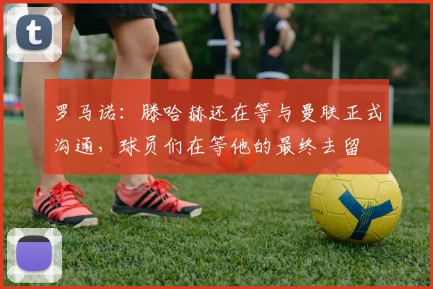 罗马诺：滕哈赫还在等与曼联正式沟通，球员们在等他的最终去留