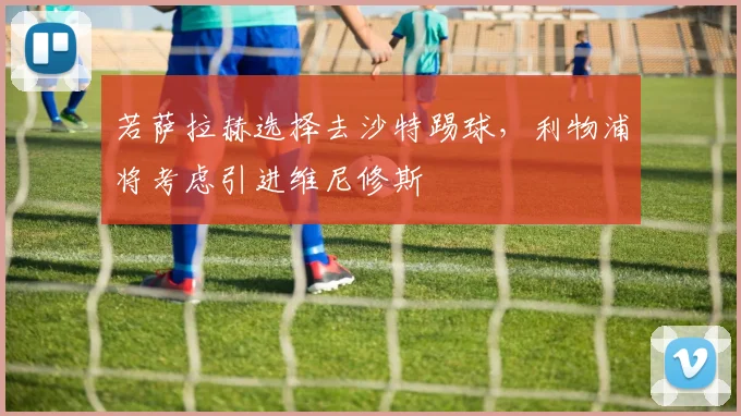 若萨拉赫选择去沙特踢球，利物浦将考虑引进维尼修斯