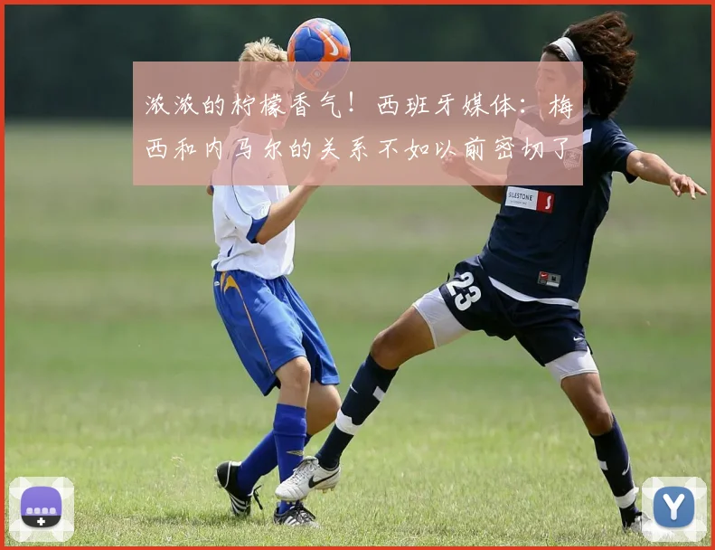 浓浓的柠檬香气！西班牙媒体：梅西和内马尔的关系不如以前密切了