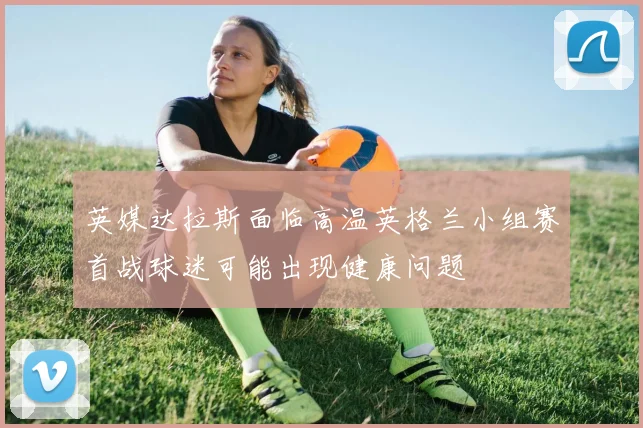 英媒达拉斯面临高温英格兰小组赛首战球迷可能出现健康问题
