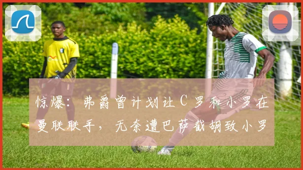惊爆：弗爵曾计划让 C 罗和小罗在曼联联手，无奈遭巴萨截胡致小罗成梅西大哥