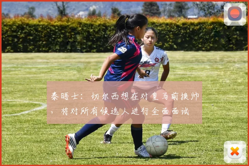 泰晤士：切尔西想在对皇马前换帅，将对所有候选人进行全面面试