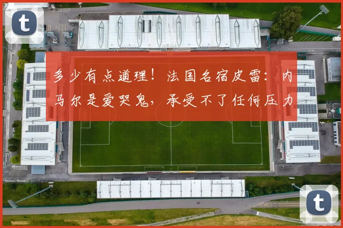 多少有点道理！法国名宿皮雷：内马尔是爱哭鬼，承受不了任何压力