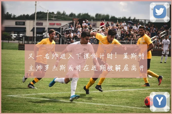 又一名帅进入下课倒计时！莱斯特主帅罗杰斯或将在近期被解雇离开