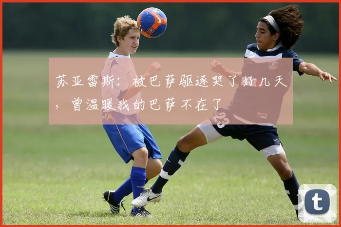 苏亚雷斯：被巴萨驱逐哭了好几天，曾温暖我的巴萨不在了