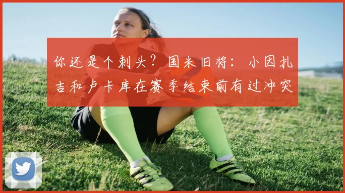 你还是个刺头？国米旧将：小因扎吉和卢卡库在赛季结束前有过冲突