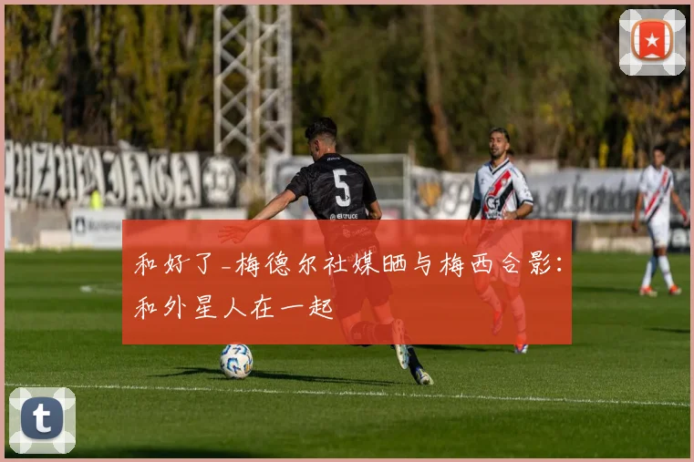 和好了_梅德尔社媒晒与梅西合影：和外星人在一起