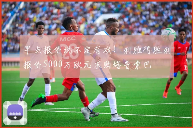 早点报价说不定有戏！利雅得胜利报价5000万欧元求购塔普索巴