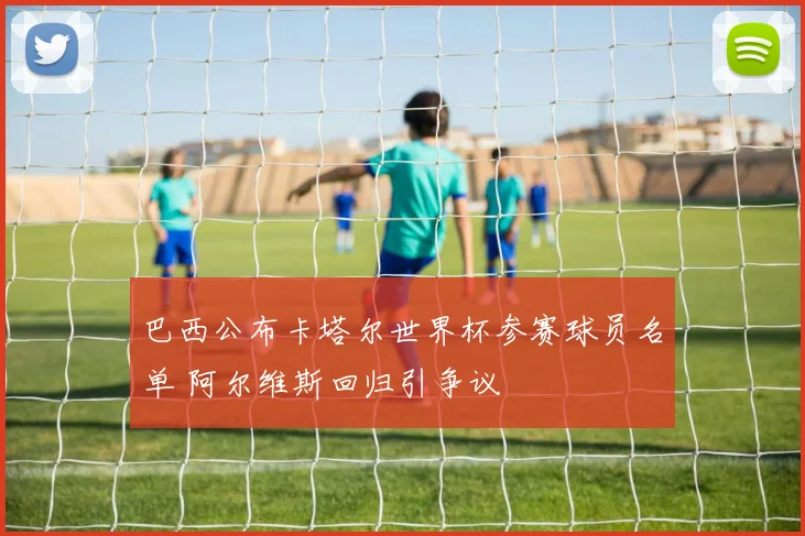巴西公布卡塔尔世界杯参赛球员名单 阿尔维斯回归引争议