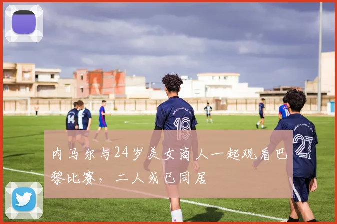 内马尔与24岁美女商人一起观看巴黎比赛，二人或已同居