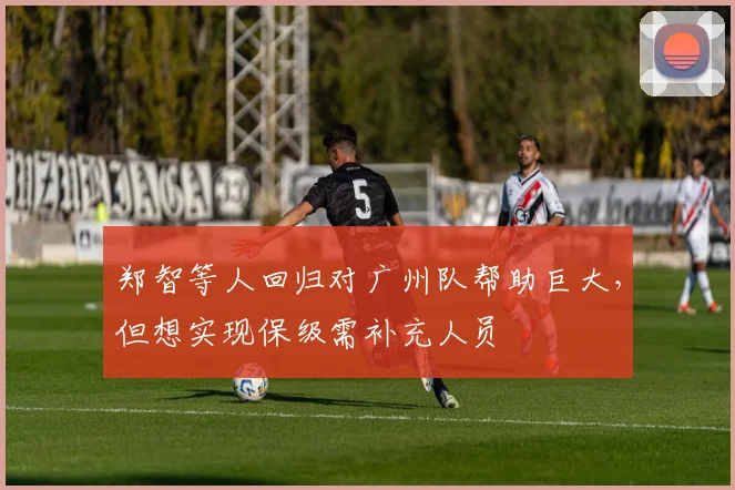 郑智等人回归对广州队帮助巨大，但想实现保级需补充人员