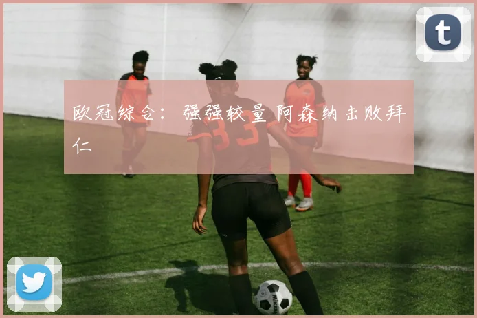 欧冠综合：强强较量 阿森纳击败拜仁