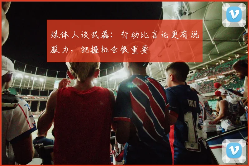 媒体人谈武磊：行动比言论更有说服力，把握机会很重要