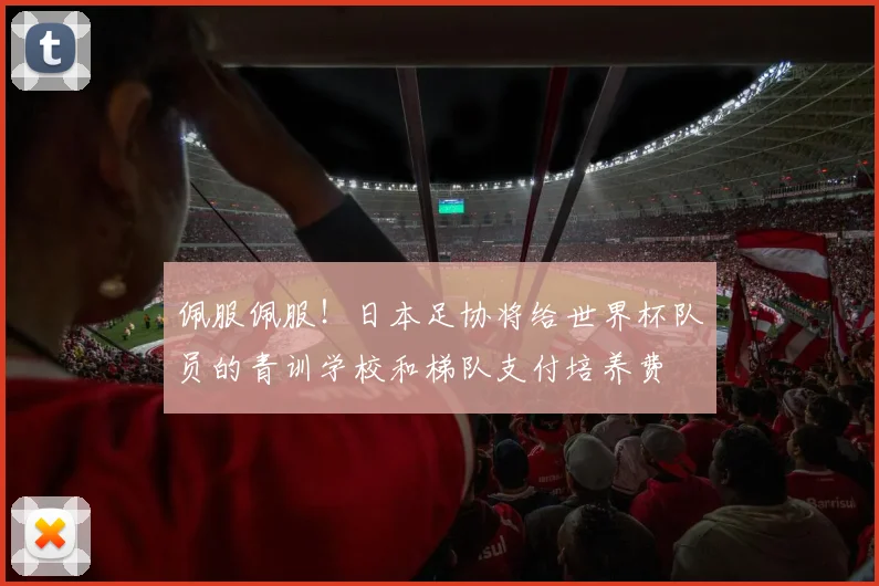 佩服佩服！日本足协将给世界杯队员的青训学校和梯队支付培养费