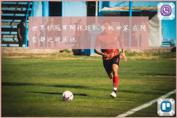 世界杯冠军阿根廷队专机回家 在阿首都巡游庆祝