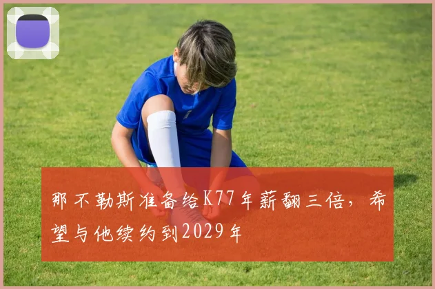 那不勒斯准备给K77年薪翻三倍，希望与他续约到2029年