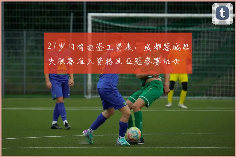 27岁门将拒签工资表，成都蓉城恐失联赛准入资格及亚冠参赛机会